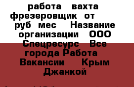 работа . вахта. фрезеровщик. от 50 000 руб./мес. › Название организации ­ ООО Спецресурс - Все города Работа » Вакансии   . Крым,Джанкой